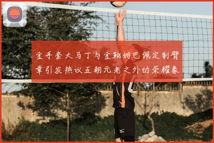 金手套大马丁与金靴姆巴佩定制臂章引发热议五朝元老之外的荣耀象征