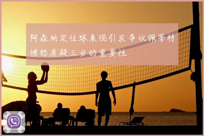 阿森纳定位球表现引发争议佩蒂特愤怒质疑三分的重要性