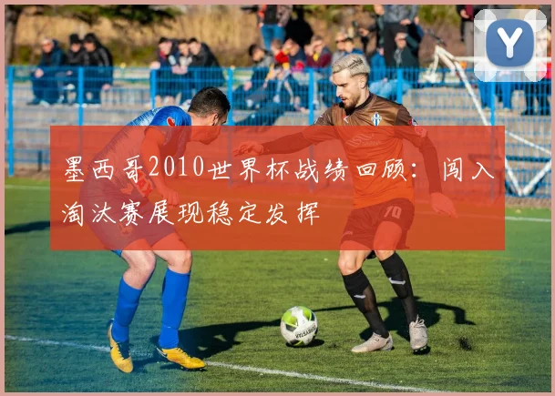 墨西哥2010世界杯战绩回顾:闯入淘汰赛展现稳定发挥