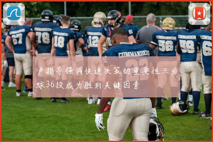 卢指导强调快速决策的重要性三分球36投成为胜利关键因素