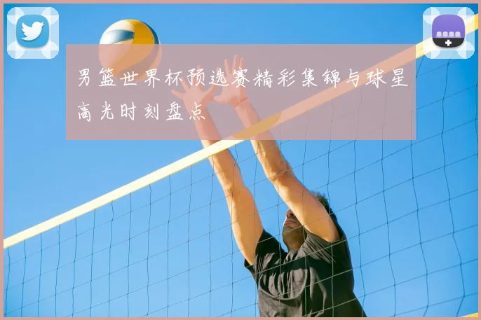 男篮世界杯预选赛精彩集锦与球星高光时刻盘点