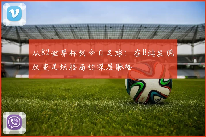 从82世界杯到今日足球:在B站发现改变足坛格局的深层脉络