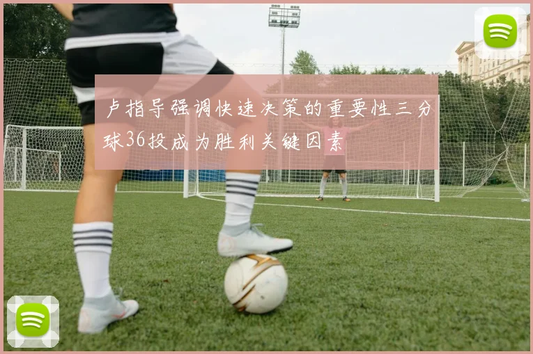 卢指导强调快速决策的重要性三分球36投成为胜利关键因素