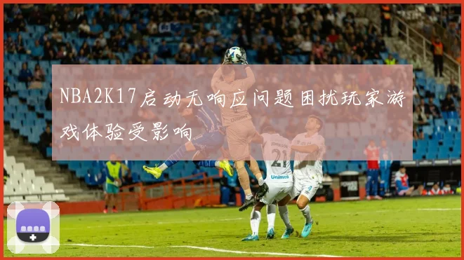 NBA2K17启动无响应问题困扰玩家游戏体验受影响