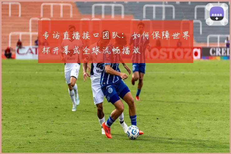 专访直播接口团队：如何保障世界杯开幕式全球流畅播放