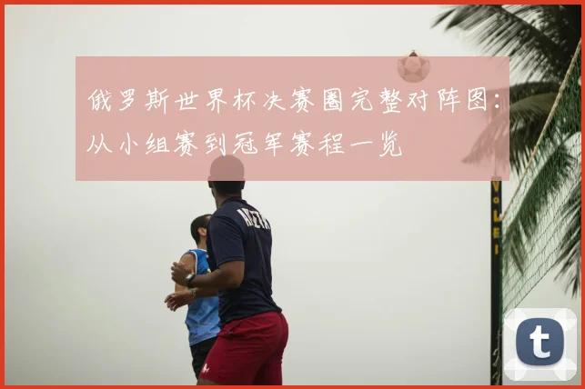 俄罗斯世界杯决赛圈完整对阵图:从小组赛到冠军赛程一览