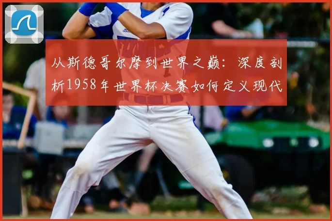 从斯德哥尔摩到世界之巅:深度剖析1958年世界杯决赛如何定义现代足球