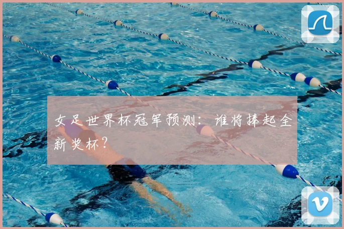 女足世界杯冠军预测:谁将捧起全新奖杯?