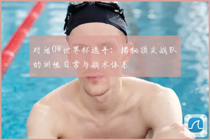 对话OW世界杯选手:揭秘顶尖战队的训练日常与战术体系
