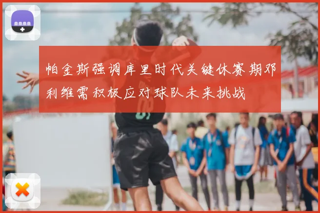 帕金斯强调库里时代关键休赛期邓利维需积极应对球队未来挑战