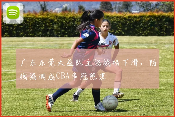 广东东莞大益队主场战绩下滑,防线漏洞成CBA争冠隐患