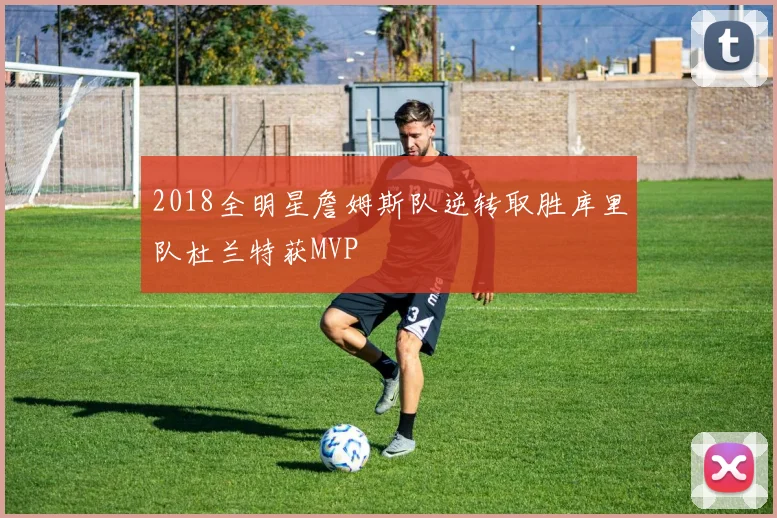2018全明星詹姆斯队逆转取胜库里队杜兰特获MVP