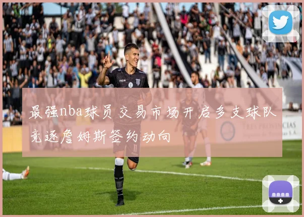 最强nba球员交易市场开启多支球队竞逐詹姆斯签约动向