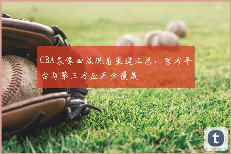 CBA录像回放观看渠道汇总，官方平台与第三方应用全覆盖
