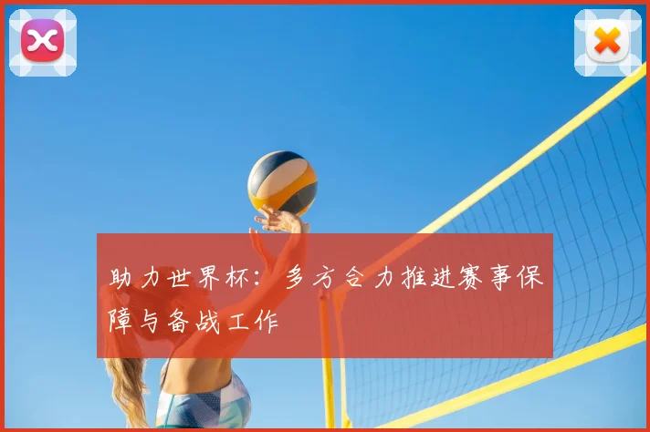 助力世界杯:多方合力推进赛事保障与备战工作
