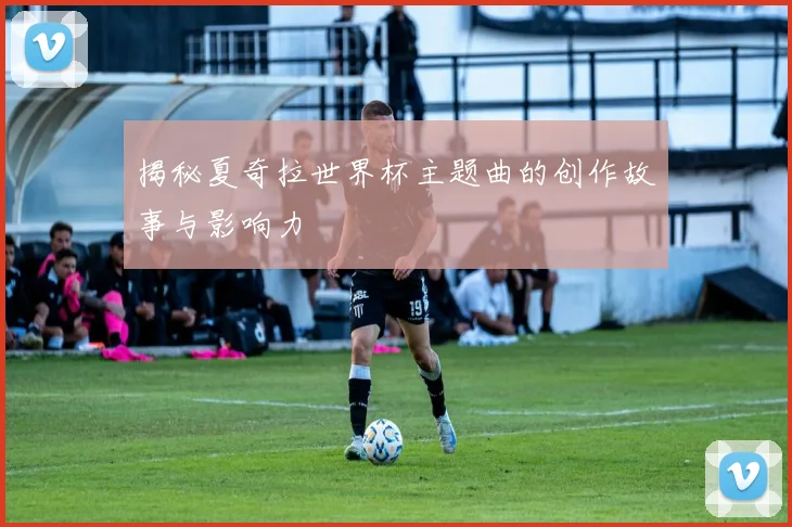 揭秘夏奇拉世界杯主题曲的创作故事与影响力