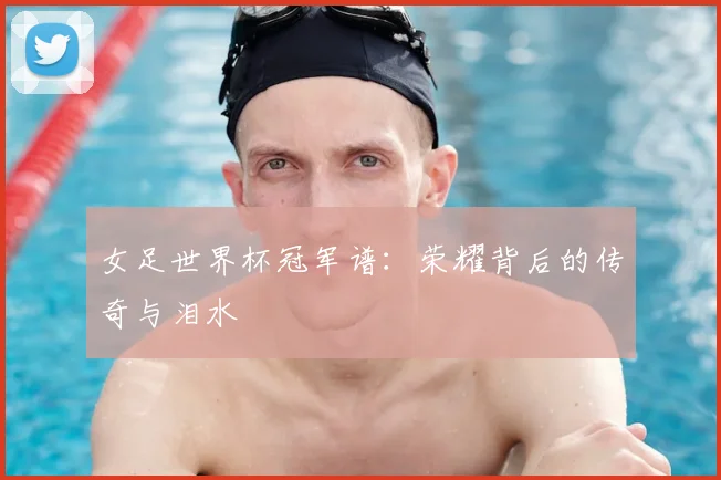 女足世界杯冠军谱:荣耀背后的传奇与泪水