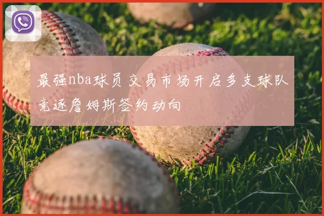 最强nba球员交易市场开启多支球队竞逐詹姆斯签约动向