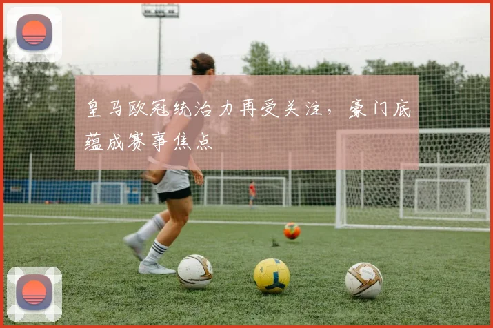 皇马欧冠统治力再受关注,豪门底蕴成赛事焦点