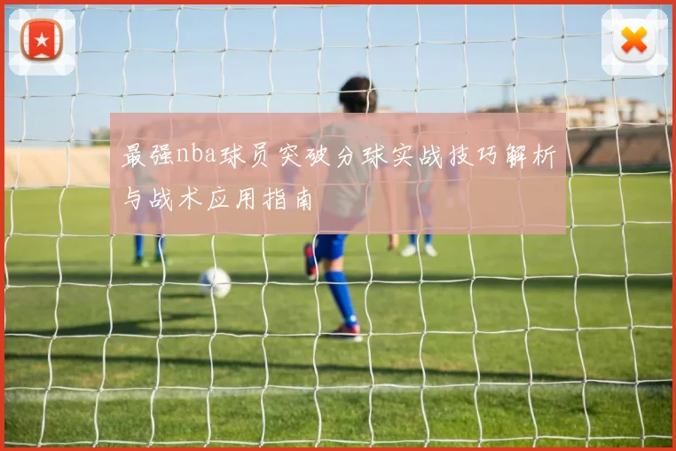 最强nba球员突破分球实战技巧解析与战术应用指南