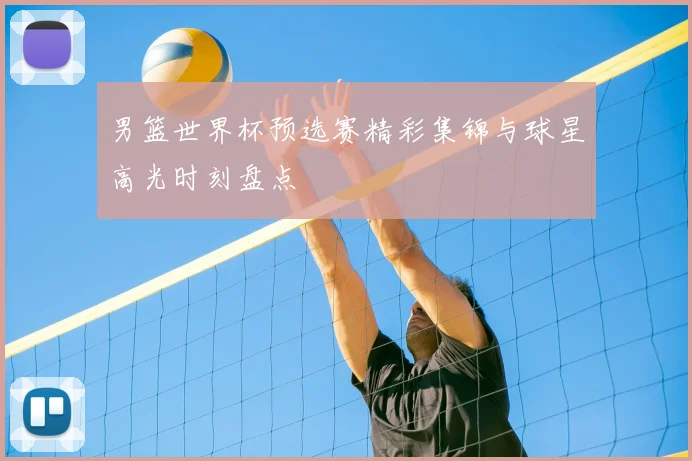 男篮世界杯预选赛精彩集锦与球星高光时刻盘点