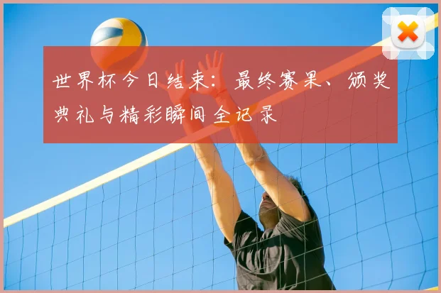 世界杯今日结束:最终赛果、颁奖典礼与精彩瞬间全记录