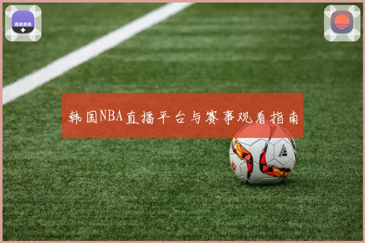 韩国NBA直播平台与赛事观看指南