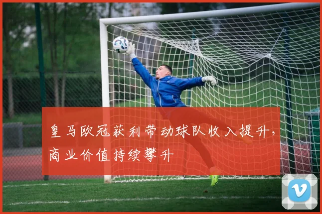 皇马欧冠获利带动球队收入提升,商业价值持续攀升