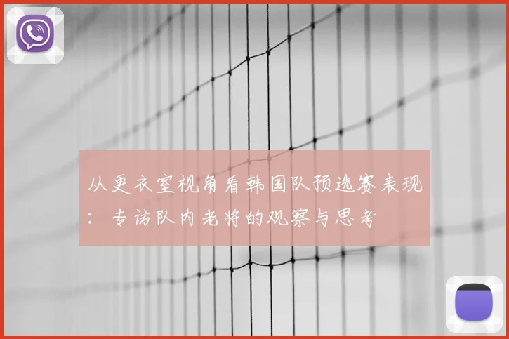从更衣室视角看韩国队预选赛表现:专访队内老将的观察与思考