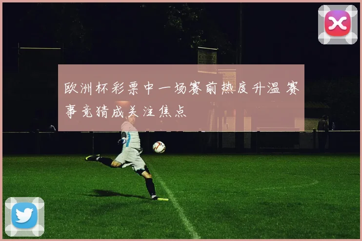 欧洲杯彩票中一场赛前热度升温 赛事竞猜成关注焦点