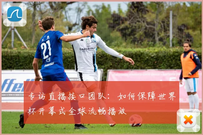 专访直播接口团队:如何保障世界杯开幕式全球流畅播放