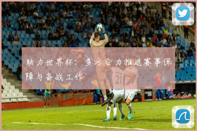 助力世界杯:多方合力推进赛事保障与备战工作