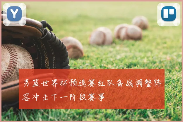 男篮世界杯预选赛红队备战调整阵容冲击下一阶段赛事