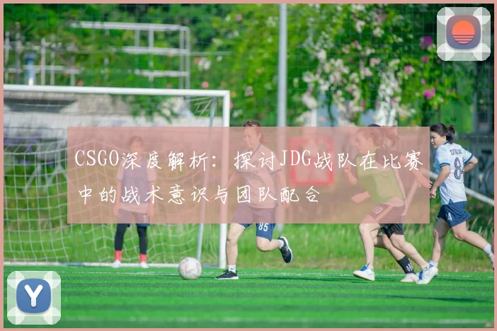 CSGO深度解析：探讨JDG战队在比赛中的战术意识与团队配合