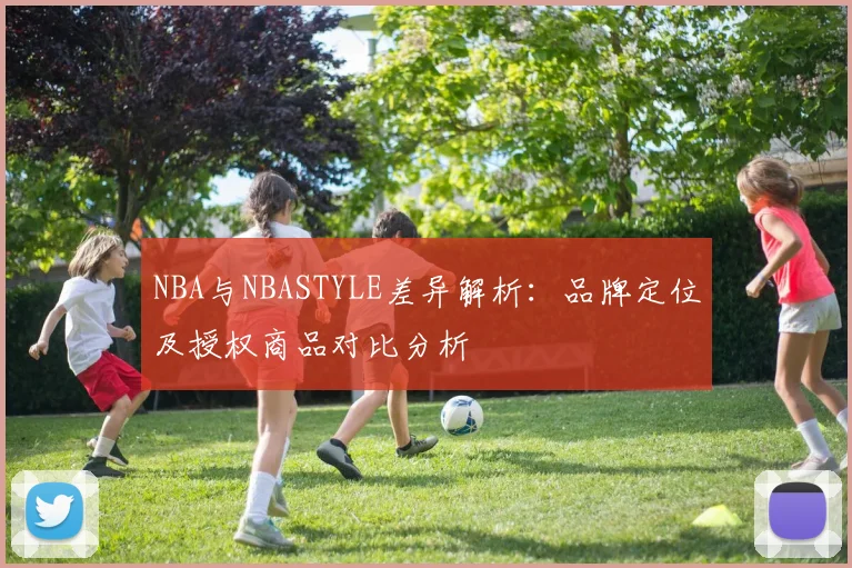 NBA与NBASTYLE差异解析:品牌定位及授权商品对比分析