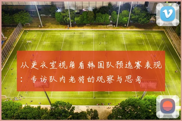 从更衣室视角看韩国队预选赛表现:专访队内老将的观察与思考
