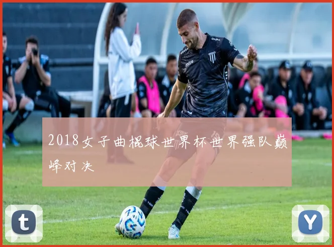 2018女子曲棍球世界杯世界强队巅峰对决