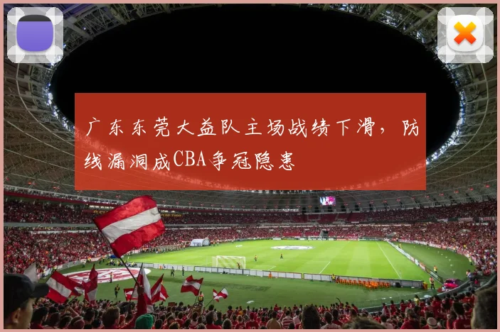 广东东莞大益队主场战绩下滑,防线漏洞成CBA争冠隐患
