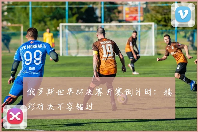 俄罗斯世界杯决赛开赛倒计时:精彩对决不容错过