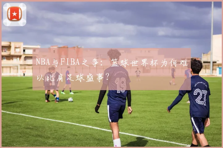 NBA与FIBA之争：篮球世界杯为何难以比肩足球盛事？