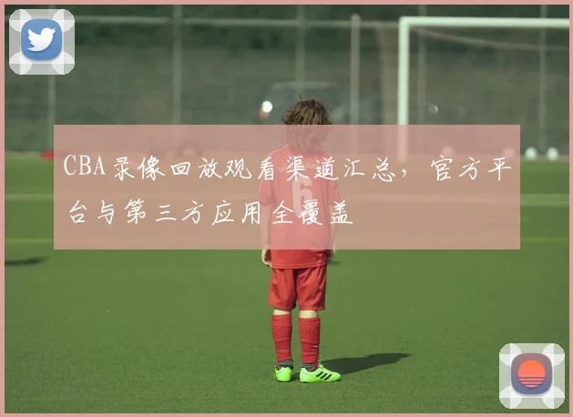 CBA录像回放观看渠道汇总，官方平台与第三方应用全覆盖