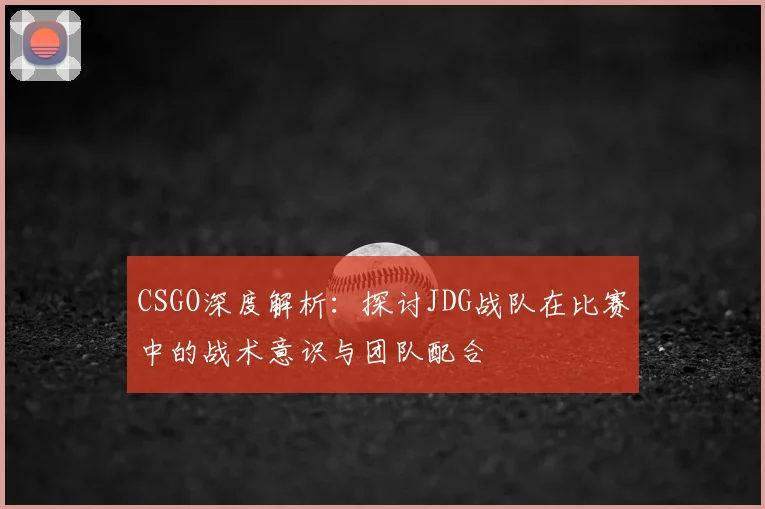CSGO深度解析：探讨JDG战队在比赛中的战术意识与团队配合