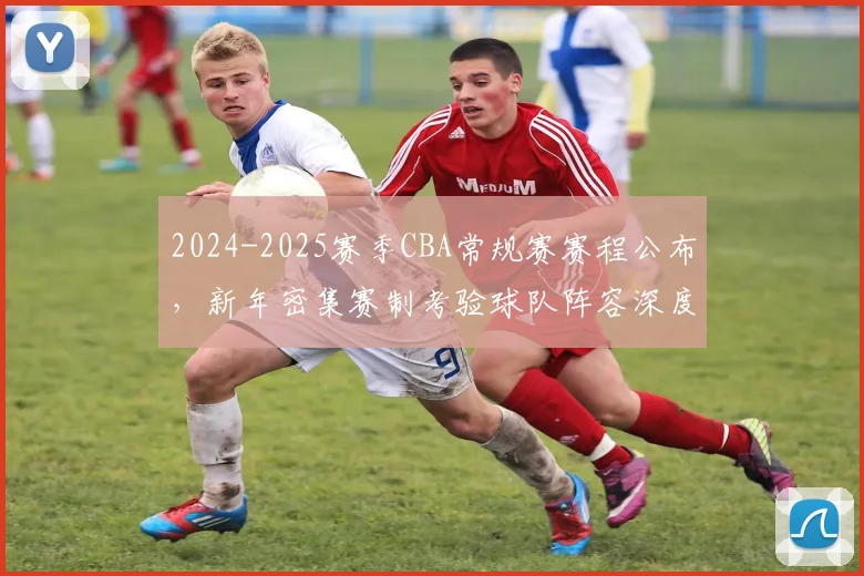 2024-2025赛季CBA常规赛赛程公布，新年密集赛制考验球队阵容深度