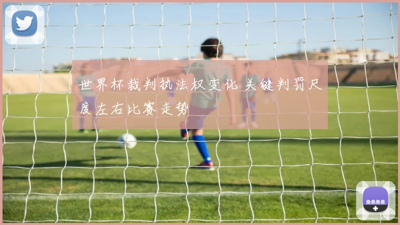 世界杯裁判执法权变化 关键判罚尺度左右比赛走势