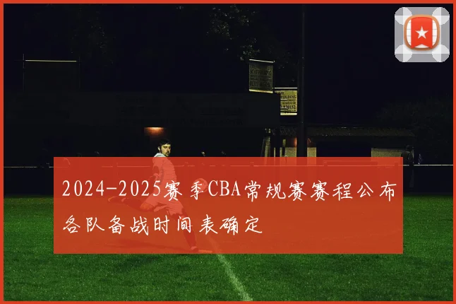 2024-2025赛季CBA常规赛赛程公布各队备战时间表确定