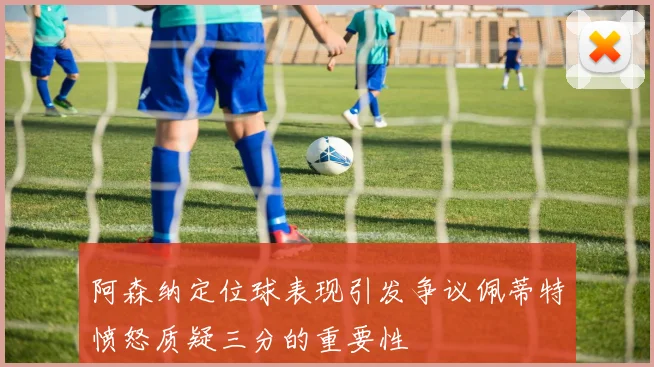 阿森纳定位球表现引发争议佩蒂特愤怒质疑三分的重要性