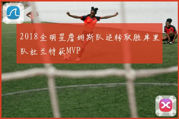 2018全明星詹姆斯队逆转取胜库里队杜兰特获MVP