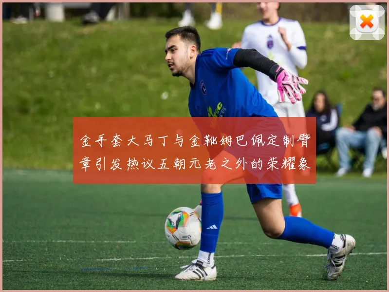 金手套大马丁与金靴姆巴佩定制臂章引发热议五朝元老之外的荣耀象征