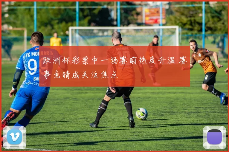 欧洲杯彩票中一场赛前热度升温 赛事竞猜成关注焦点