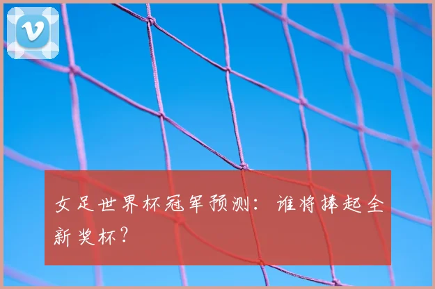 女足世界杯冠军预测：谁将捧起全新奖杯？